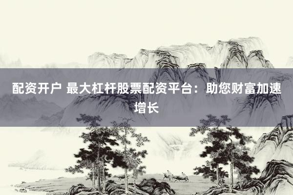 配资开户 最大杠杆股票配资平台：助您财富加速增长
