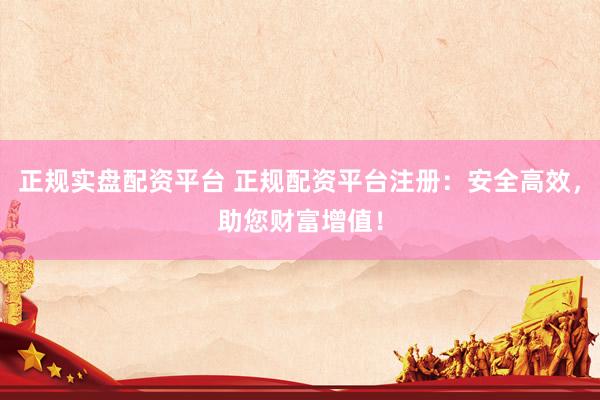 正规实盘配资平台 正规配资平台注册：安全高效，助您财富增值！