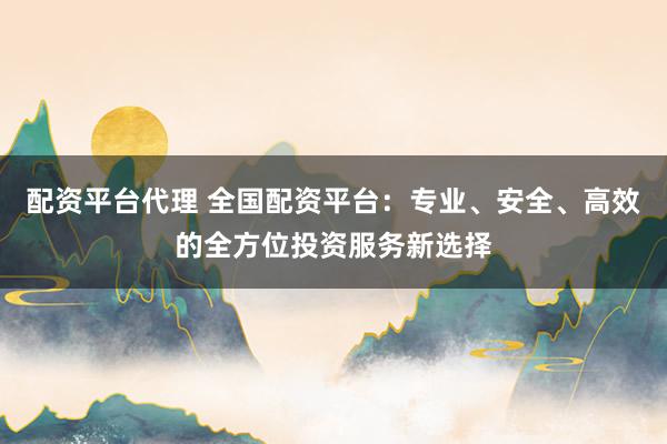 配资平台代理 全国配资平台：专业、安全、高效的全方位投资服务新选择