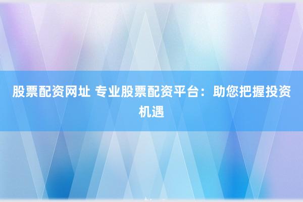 股票配资网址 专业股票配资平台：助您把握投资机遇