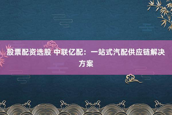 股票配资选股 中联亿配：一站式汽配供应链解决方案