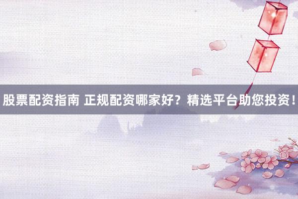 股票配资指南 正规配资哪家好？精选平台助您投资！