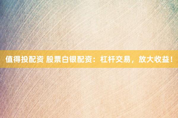 值得投配资 股票白银配资：杠杆交易，放大收益！