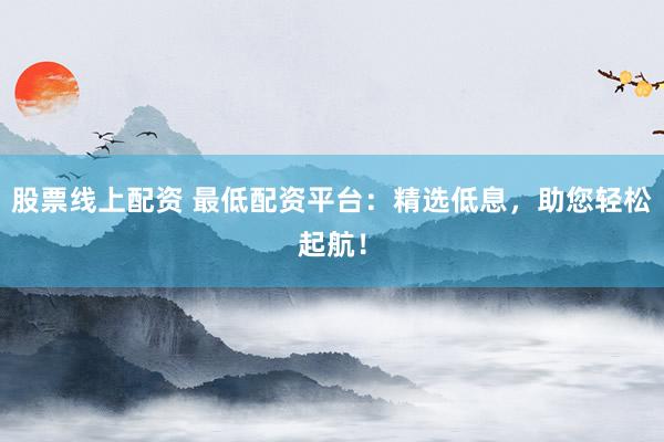 股票线上配资 最低配资平台：精选低息，助您轻松起航！