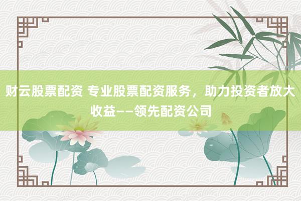 财云股票配资 专业股票配资服务，助力投资者放大收益——领先配资公司