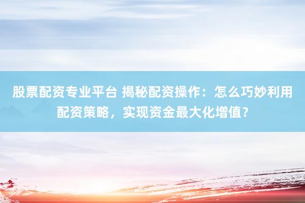股票配资专业平台 揭秘配资操作：怎么巧妙利用配资策略，实现资金最大化增值？