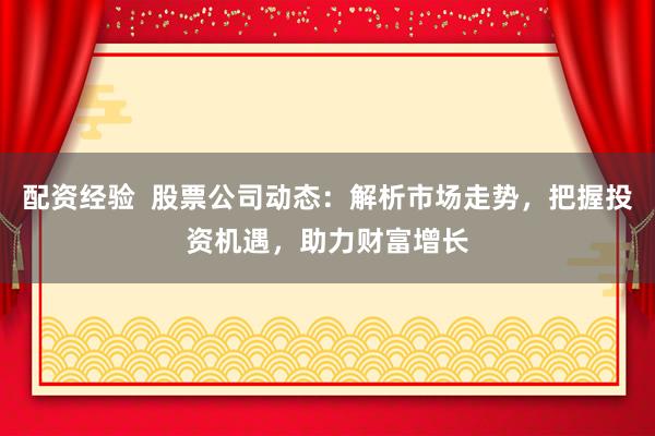 配资经验  股票公司动态：解析市场走势，把握投资机遇，助力财富增长