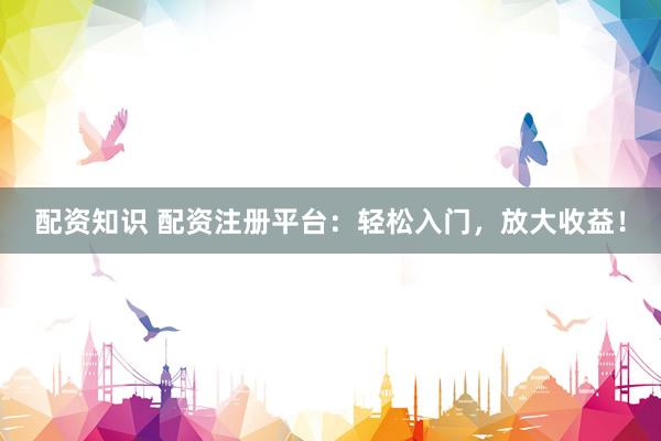 配资知识 配资注册平台：轻松入门，放大收益！