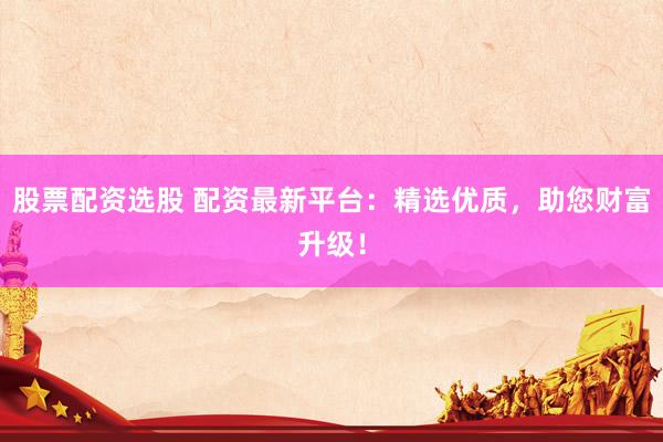 股票配资选股 配资最新平台：精选优质，助您财富升级！