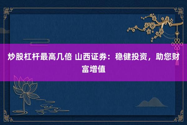 炒股杠杆最高几倍 山西证券：稳健投资，助您财富增值