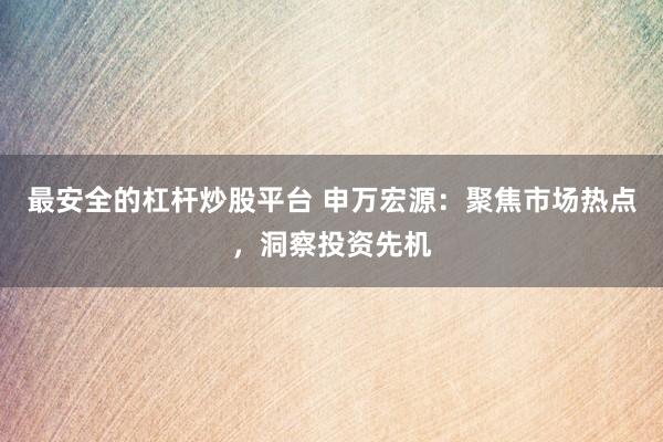 最安全的杠杆炒股平台 申万宏源：聚焦市场热点，洞察投资先机