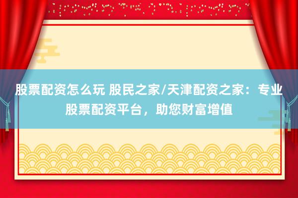 股票配资怎么玩 股民之家/天津配资之家：专业股票配资平台，助您财富增值