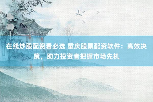 在线炒股配资看必选 重庆股票配资软件：高效决策，助力投资者把握市场先机