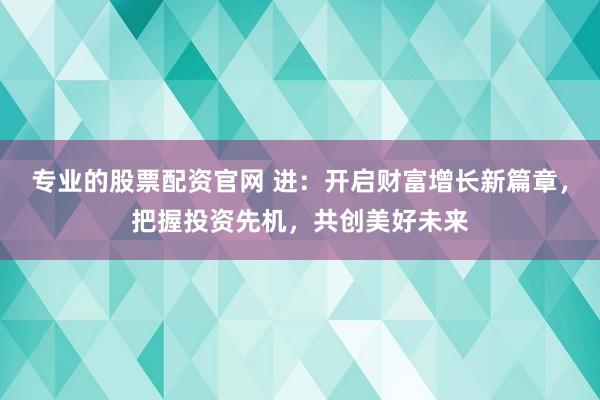 专业的股票配资官网 进：开启财富增长新篇章，把握投资先机，共创美好未来