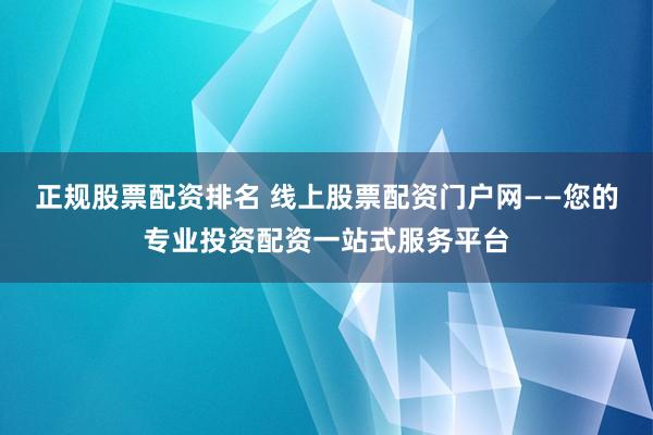 正规股票配资排名 线上股票配资门户网——您的专业投资配资一站式服务平台