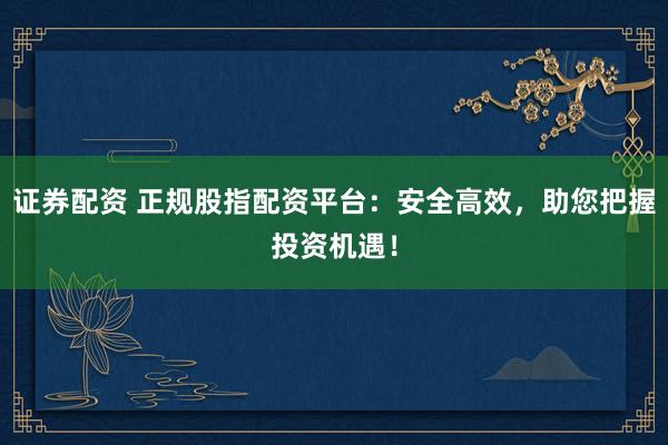 证券配资 正规股指配资平台：安全高效，助您把握投资机遇！