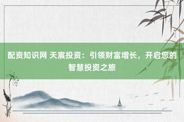 配资知识网 天宸投资：引领财富增长，开启您的智慧投资之旅