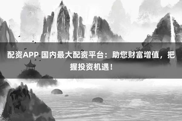 配资APP 国内最大配资平台：助您财富增值，把握投资机遇！