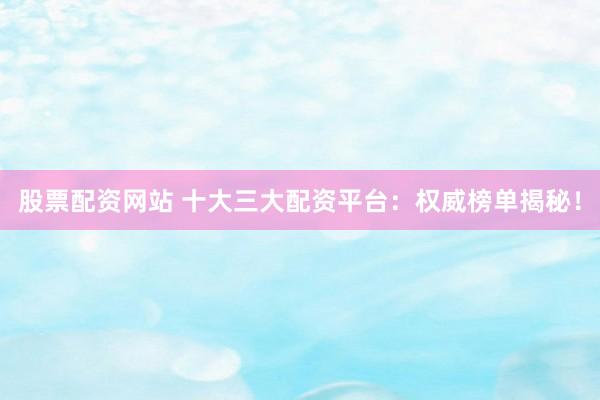 股票配资网站 十大三大配资平台：权威榜单揭秘！