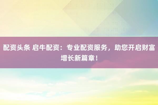 配资头条 启牛配资：专业配资服务，助您开启财富增长新篇章！