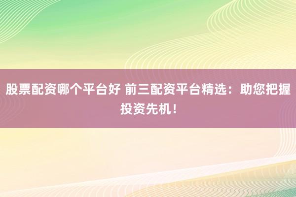 股票配资哪个平台好 前三配资平台精选：助您把握投资先机！