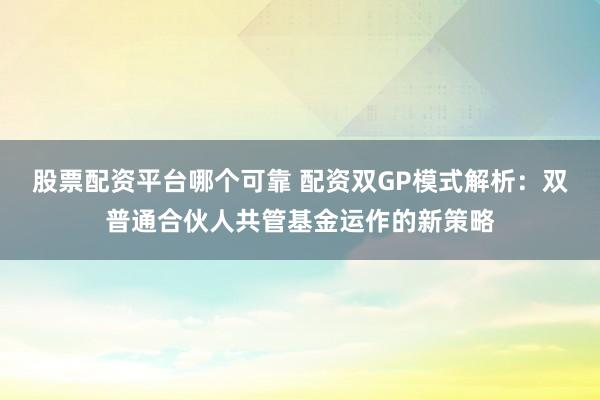 股票配资平台哪个可靠 配资双GP模式解析：双普通合伙人共管基金运作的新策略