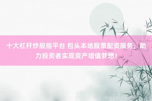 十大杠杆炒股指平台 包头本地股票配资服务，助力投资者实现资产增值梦想！