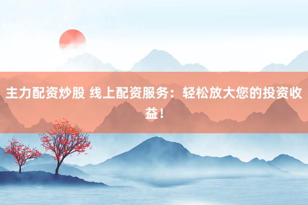 主力配资炒股 线上配资服务：轻松放大您的投资收益！