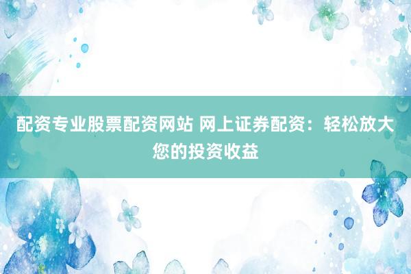配资专业股票配资网站 网上证券配资：轻松放大您的投资收益