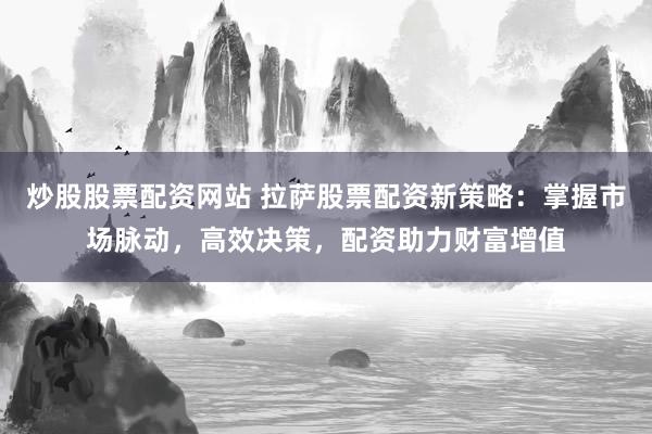 炒股股票配资网站 拉萨股票配资新策略：掌握市场脉动，高效决策，配资助力财富增值