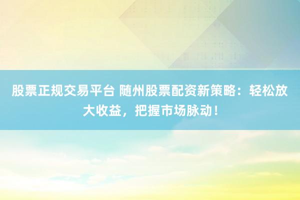 股票正规交易平台 随州股票配资新策略：轻松放大收益，把握市场脉动！