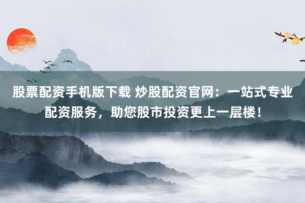 股票配资手机版下载 炒股配资官网：一站式专业配资服务，助您股市投资更上一层楼！
