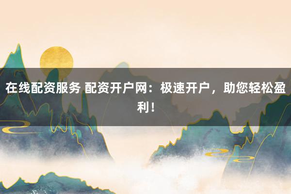 在线配资服务 配资开户网：极速开户，助您轻松盈利！