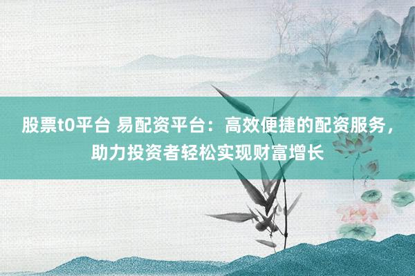 股票t0平台 易配资平台：高效便捷的配资服务，助力投资者轻松实现财富增长