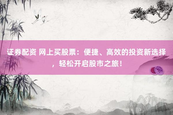证券配资 网上买股票：便捷、高效的投资新选择，轻松开启股市之旅！