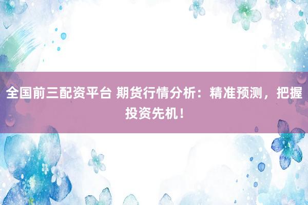 全国前三配资平台 期货行情分析：精准预测，把握投资先机！