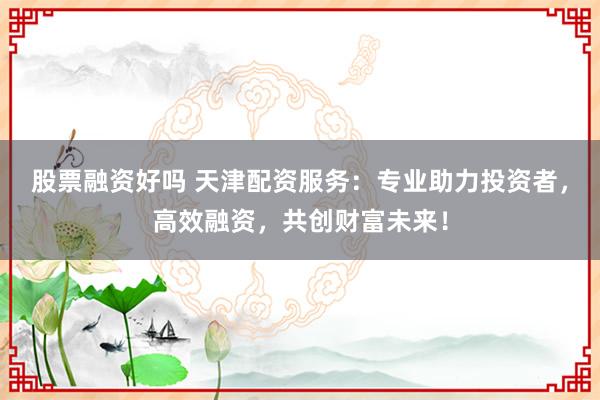 股票融资好吗 天津配资服务：专业助力投资者，高效融资，共创财富未来！