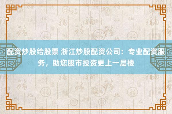 配资炒股给股票 浙江炒股配资公司：专业配资服务，助您股市投资更上一层楼