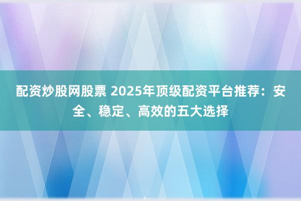 配资炒股网股票 2025年顶级配资平台推荐：安全、稳定、高效的五大选择