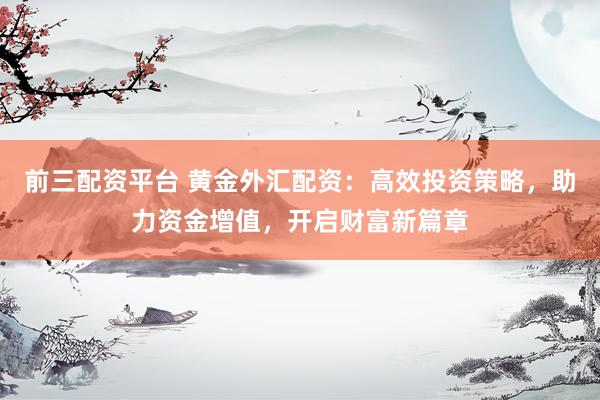 前三配资平台 黄金外汇配资：高效投资策略，助力资金增值，开启财富新篇章