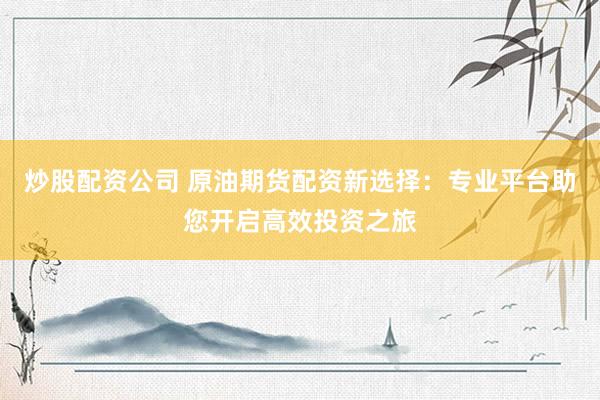炒股配资公司 原油期货配资新选择：专业平台助您开启高效投资之旅