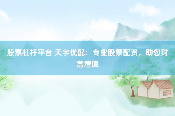 股票杠杆平台 天宇优配：专业股票配资，助您财富增值