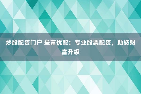 炒股配资门户 垒富优配：专业股票配资，助您财富升级