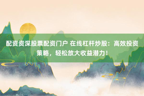 配资资深股票配资门户 在线杠杆炒股：高效投资策略，轻松放大收益潜力！