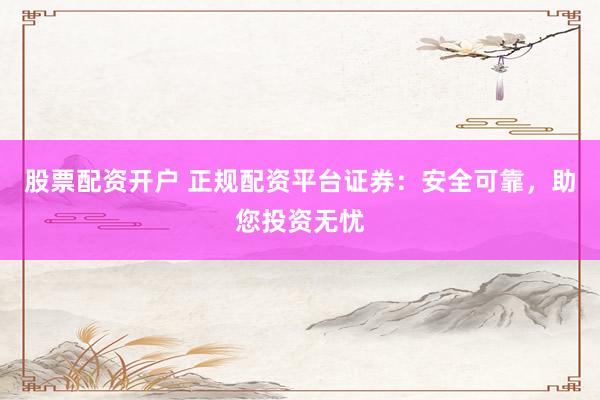 股票配资开户 正规配资平台证券：安全可靠，助您投资无忧