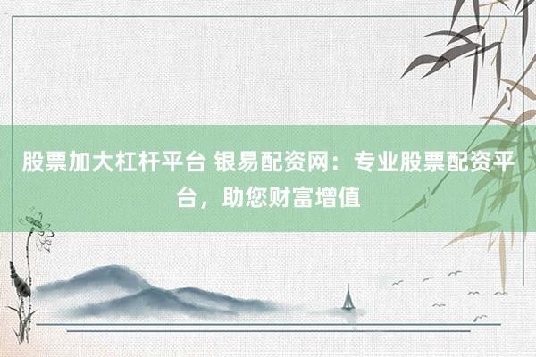 股票加大杠杆平台 银易配资网：专业股票配资平台，助您财富增值