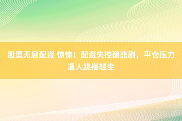 股票无息配资 惊悚！配资失控酿悲剧，平仓压力逼人跳楼轻生