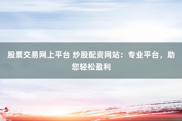 股票交易网上平台 炒股配资网站：专业平台，助您轻松盈利