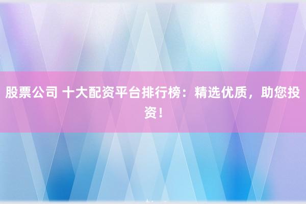 股票公司 十大配资平台排行榜：精选优质，助您投资！