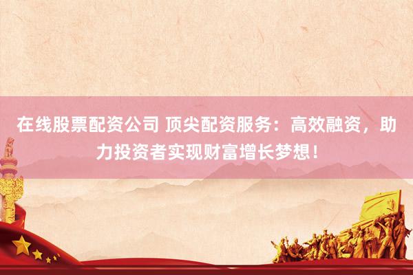 在线股票配资公司 顶尖配资服务：高效融资，助力投资者实现财富增长梦想！
